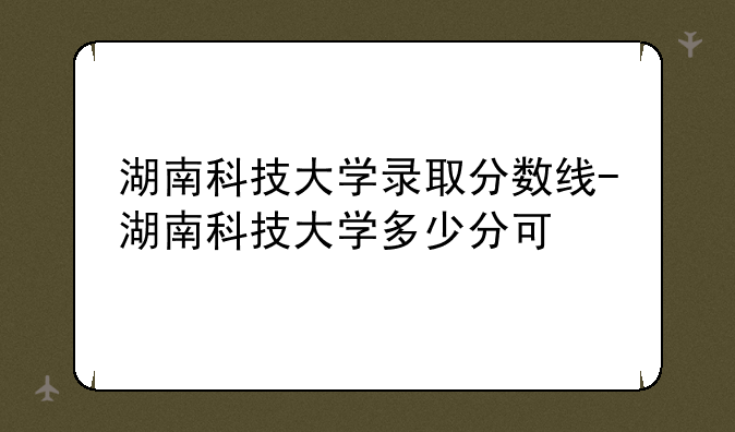 湖南科技大学录取分数线-湖南科技大学多少分可