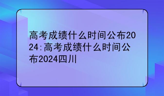 高考成绩什么时间公布2024:高考成绩什么时间公布2024四川