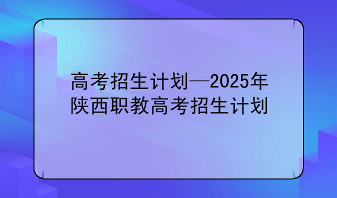 高考招生计划—2025年陕西职教高考招生计划