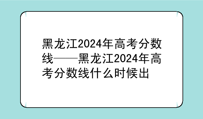 黑龙江2024年高考分数线——黑龙江2024年高考分数线什么时候出