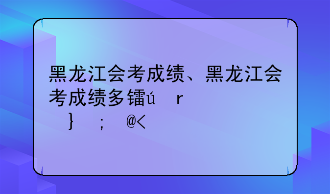 黑龙江会考成绩、黑龙江会考成绩多长时间出分