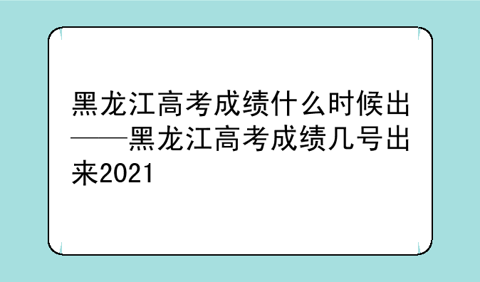 黑龙江高考成绩什么时候出——黑龙江高考成绩几号出来2021