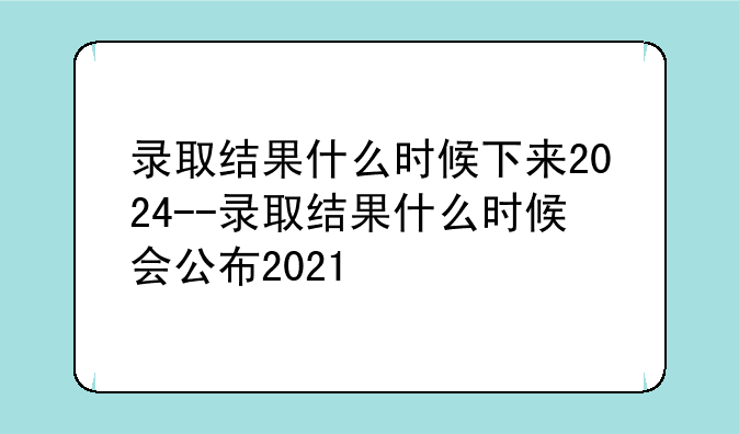 录取结果什么时候下来2024--录取结果什么时候会公布2021