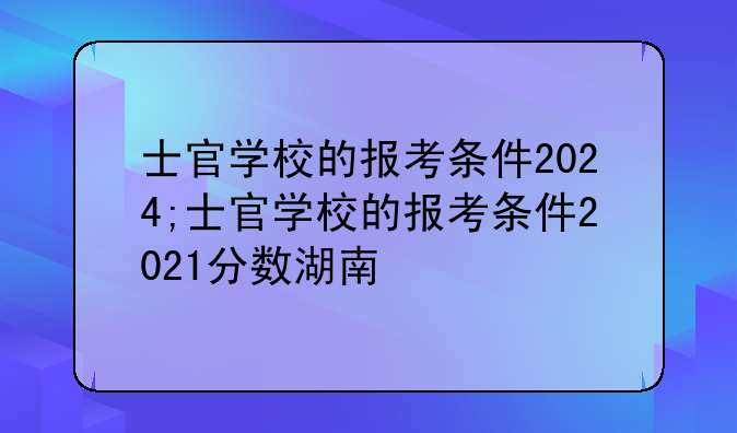 士官学校的报考条件2024;士官学校的报考条件2021分数湖南