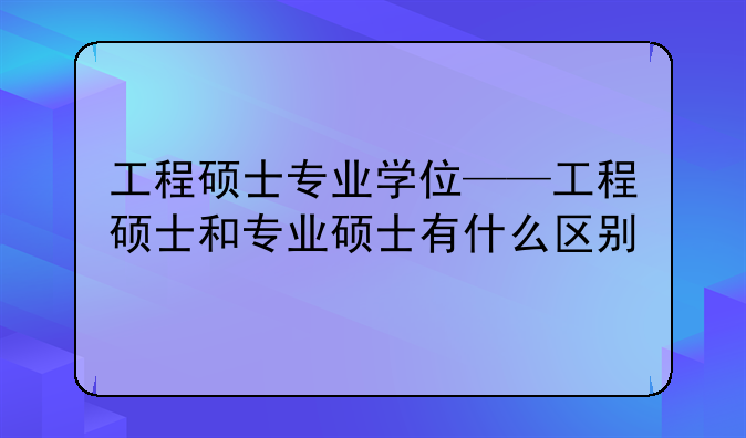 工程硕士专业学位——工程硕士和专业硕士有什么区别