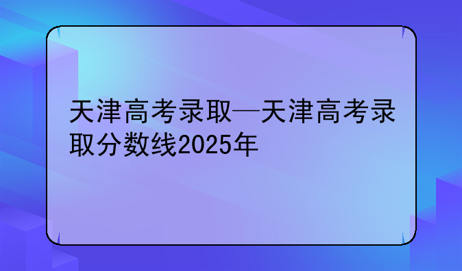 天津高考录取—天津高考录取分数线2025年