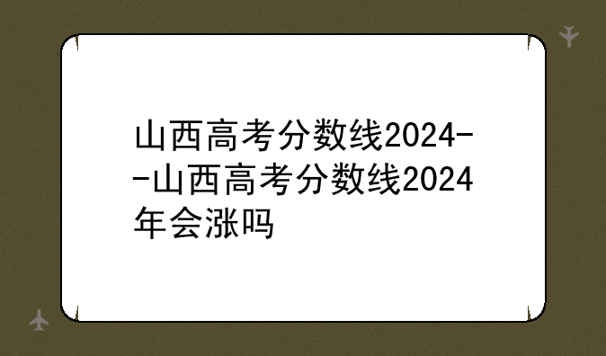 山西高考分数线2024--山西高考分数线2024年会涨吗