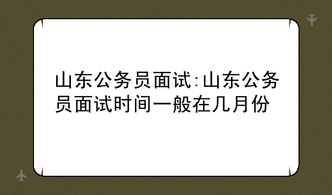 山东公务员面试:山东公务员面试时间一般在几月份