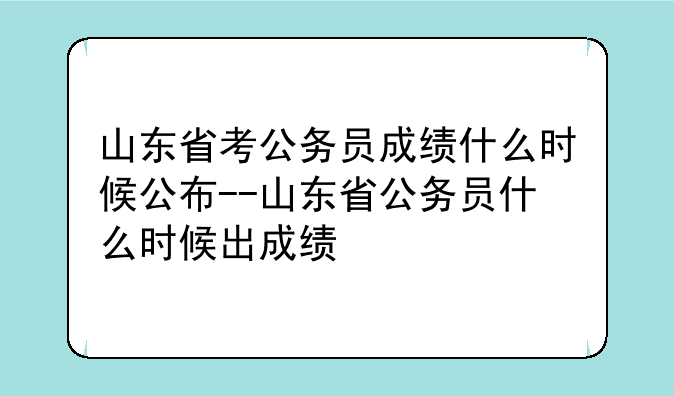 山东省考公务员成绩什么时候公布--山东省公务员什么时候出成绩