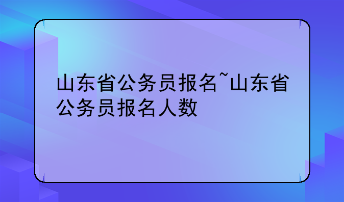 山东省公务员报名~山东省公务员报名人数