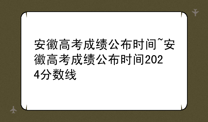 安徽高考成绩公布时间~安徽高考成绩公布时间2024分数线