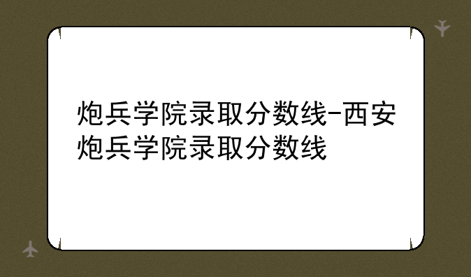炮兵学院录取分数线-西安炮兵学院录取分数线