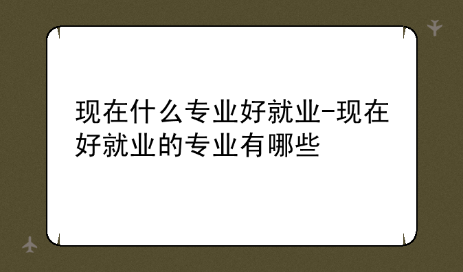 现在什么专业好就业-现在好就业的专业有哪些