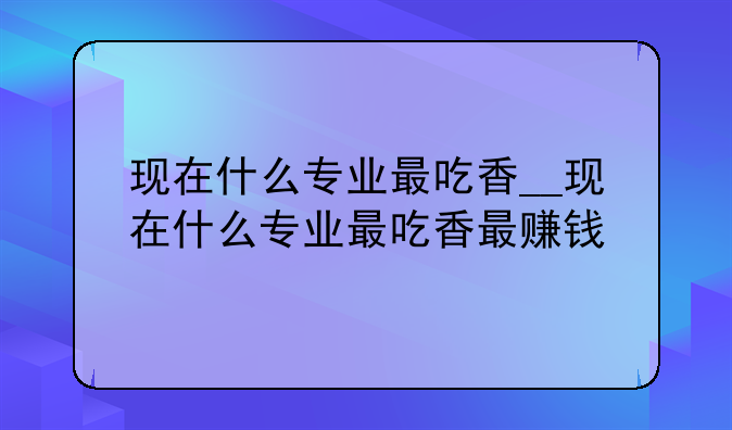 现在什么专业最吃香__现在什么专业最吃香最赚钱