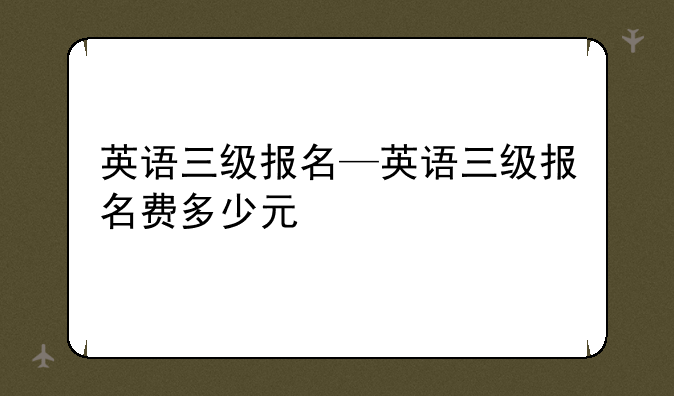 英语三级报名—英语三级报名费多少元