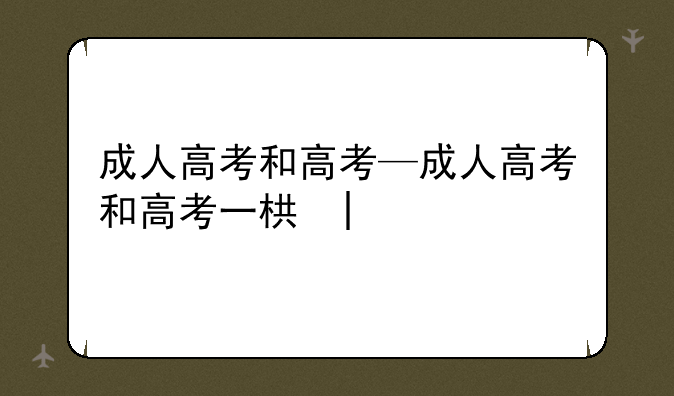 成人高考和高考—成人高考和高考一样吗