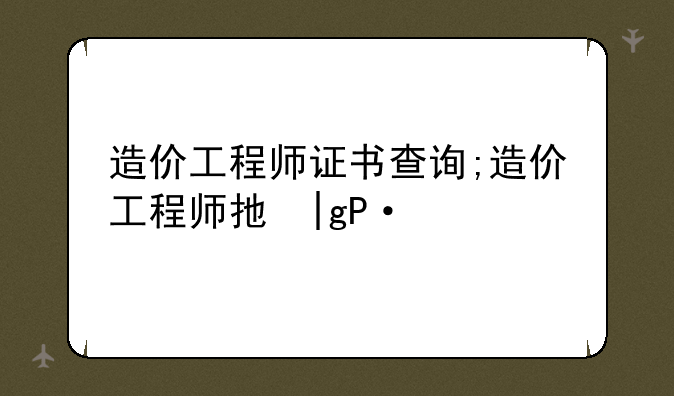造价工程师证书查询;造价工程师执业资格查询