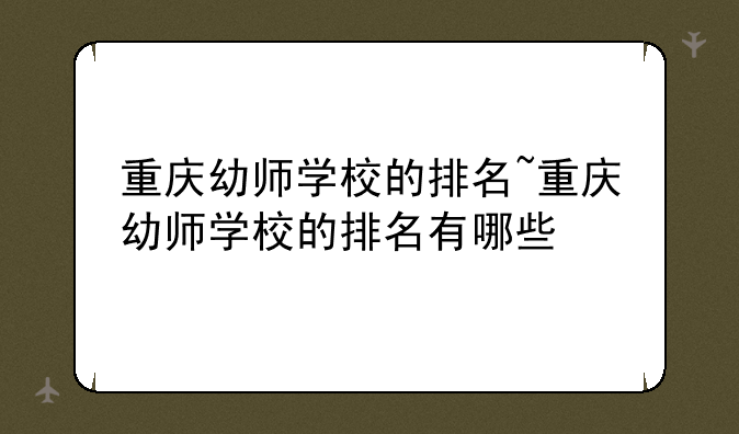 重庆幼师学校的排名~重庆幼师学校的排名有哪些