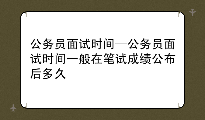 公务员面试时间—公务员面试时间一般在笔试成绩公布后多久