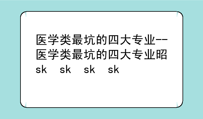 医学类最坑的四大专业--医学类最坑的四大专业是什么