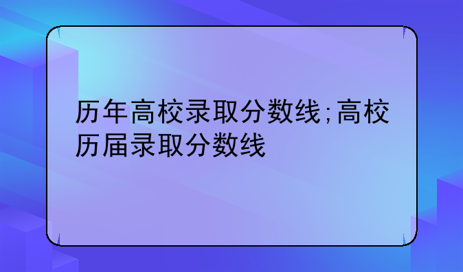 历年高校录取分数线;高校历届录取分数线