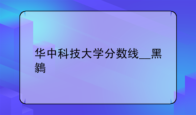 华中科技大学分数线__黑龙江华中科技大学分数线
