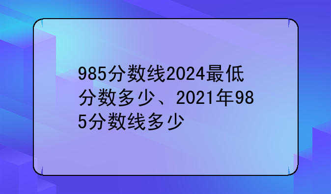 985分数线2024最低分数多少、2021年985分数线多少
